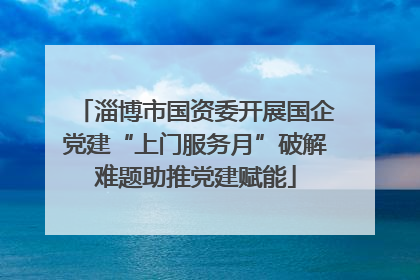 淄博市国资委开展国企党建“上门服务月”破解难题助推党建赋能