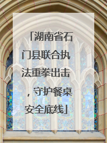 湖南省石门县联合执法重拳出击，守护餐桌安全底线