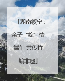 湖南绥宁：亲子“粽”情端午 共传竹编非遗