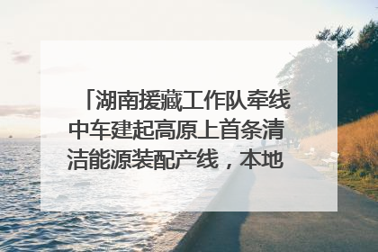 湖南援藏工作队牵线中车建起高原上首条清洁能源装配产线，本地大学生成车间检验员
