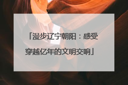 漫步辽宁朝阳：感受穿越亿年的文明交响