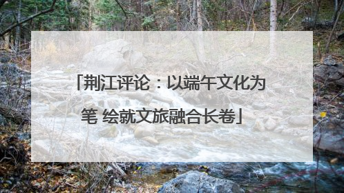 荆江评论：以端午文化为笔 绘就文旅融合长卷