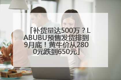 补货量达500万？LABUBU预售发货排到9月底！黄牛价从2800元跌到650元