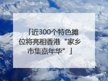 近300个特色摊位将亮相香港“家乡市集嘉年华”