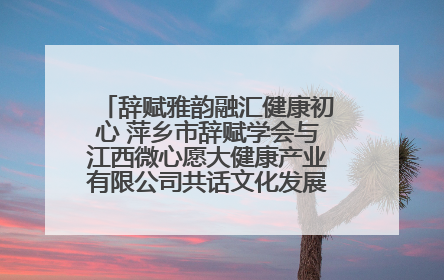 辞赋雅韵融汇健康初心 萍乡市辞赋学会与江西微心愿大健康产业有限公司共话文化发展新篇（图）