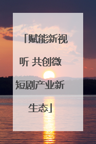 赋能新视听 共创微短剧产业新生态