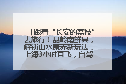 跟着“长安的荔枝”去旅行！品岭南鲜果，解锁山水康养新玩法，上海3小时直飞，自驾高速费优惠