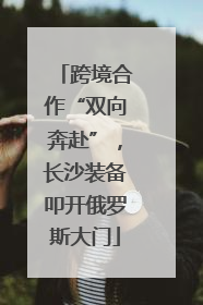 跨境合作“双向奔赴”，长沙装备叩开俄罗斯大门