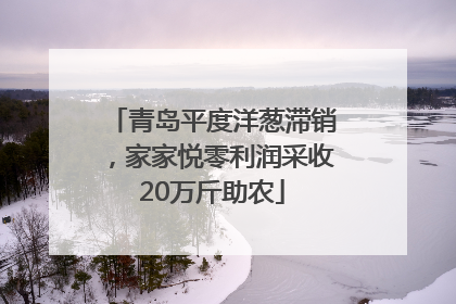 青岛平度洋葱滞销，家家悦零利润采收20万斤助农