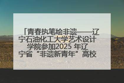 青春执笔绘非遗——辽宁石油化工大学艺术设计学院参加2025 年辽宁省“非遗新青年”高校优秀作品推荐活动