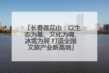 长春莲花山：以生态为基、文化为魂、冰雪为翼 打造全国文旅产业新高地