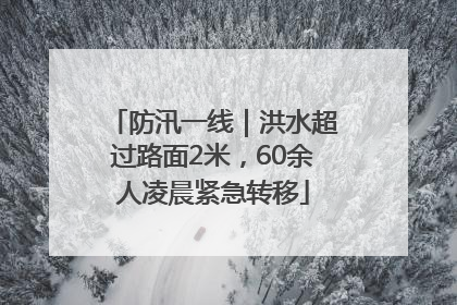 防汛一线｜洪水超过路面2米，60余人凌晨紧急转移