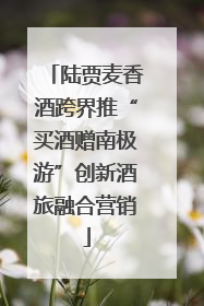 陆贾麦香酒跨界推“买酒赠南极游”创新酒旅融合营销