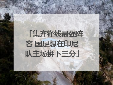 集齐锋线最强阵容 国足想在印尼队主场拼下三分