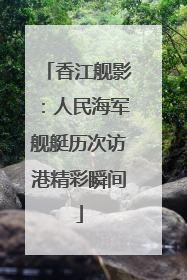 香江舰影：人民海军舰艇历次访港精彩瞬间
