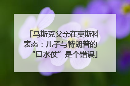 马斯克父亲在莫斯科表态：儿子与特朗普的“口水仗”是个错误