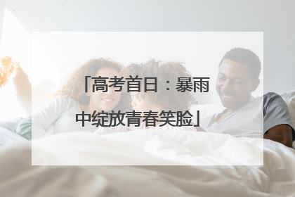 高考首日：暴雨中绽放青春笑脸