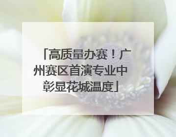 高质量办赛！广州赛区首演专业中彰显花城温度