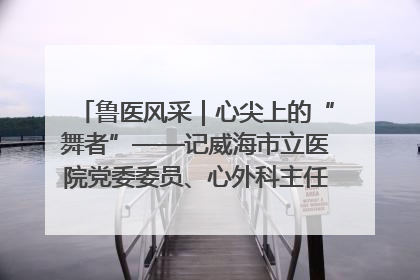 鲁医风采｜心尖上的“舞者”——记威海市立医院党委委员、心外科主任、主任医师景昊