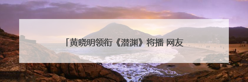 黄晓明领衔《潜渊》将播 网友：白月光“许文强”又回来了