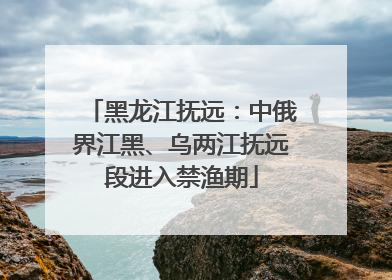 黑龙江抚远：中俄界江黑、乌两江抚远段进入禁渔期
