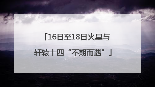 16日至18日火星与轩辕十四“不期而遇”