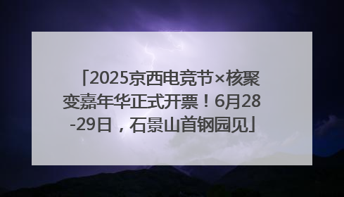 2025京西电竞节×核聚变嘉年华正式开票！6月28-29日，石景山首钢园见