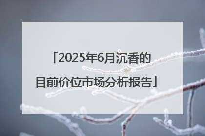 2025年6月沉香的目前价位市场分析报告
