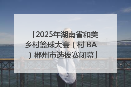 2025年湖南省和美乡村篮球大赛（村 BA）郴州市选拔赛闭幕